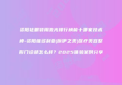 资阳祛眼袋用激光排行榜前十哪家技术棒-资阳维多利亚(原伊之美)医疗美容整形门诊部怎么样？2025体验案例分享