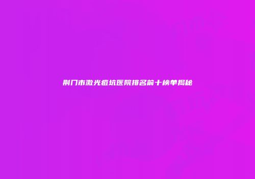 荆门市激光痘坑医院排名前十榜单揭秘