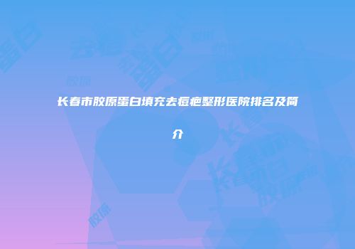 长春市胶原蛋白填充去痘疤整形医院排名及简介