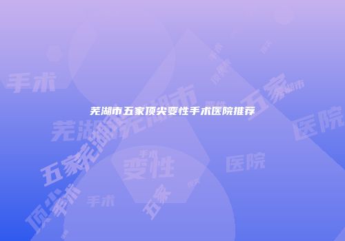 芜湖市五家顶尖变性手术医院推荐