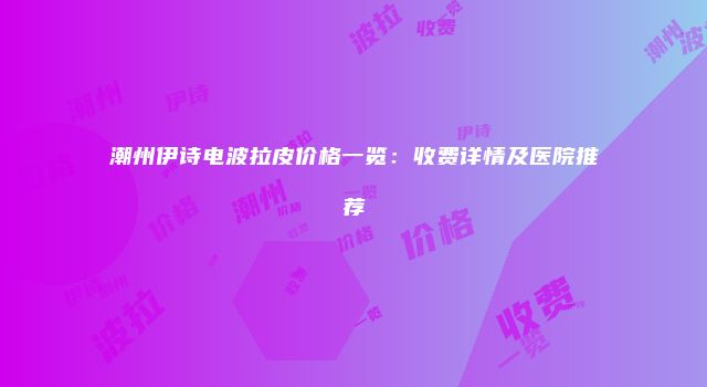 潮州伊诗电波拉皮价格一览：收费详情及医院推荐