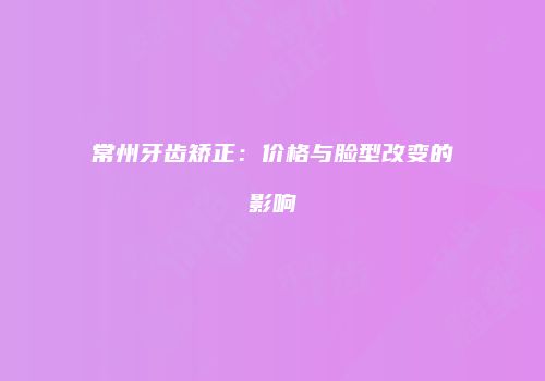 常州牙齿矫正：价格与脸型改变的影响