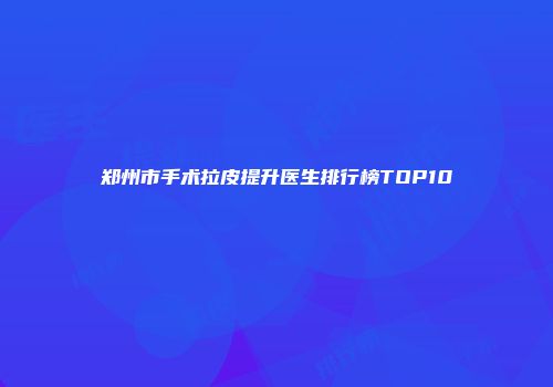 郑州市手术拉皮提升医生排行榜TOP10