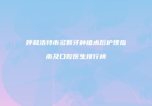 呼和浩特市多颗牙种植术后护理指南及口腔医生排行榜