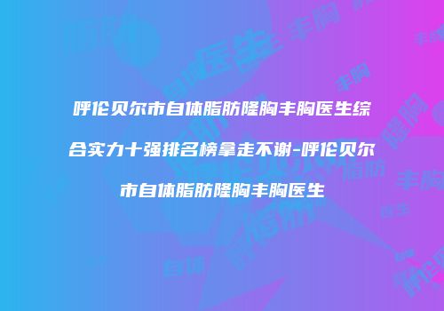 呼伦贝尔市自体脂肪隆胸丰胸医生综合实力十强排名榜拿走不谢-呼伦贝尔市自体脂肪隆胸丰胸医生