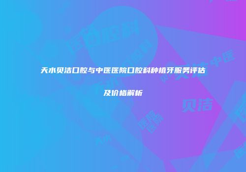 天水贝洁口腔与中医医院口腔科种植牙服务评估及价格解析