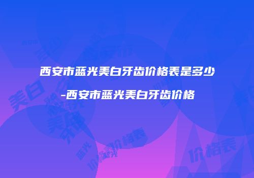 西安市蓝光美白牙齿价格表是多少-西安市蓝光美白牙齿价格