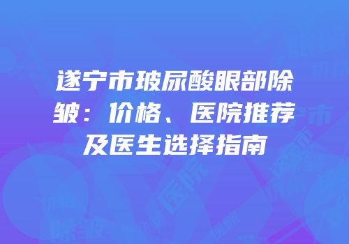 遂宁市玻尿酸眼部除皱：价格、医院推荐及医生选择指南