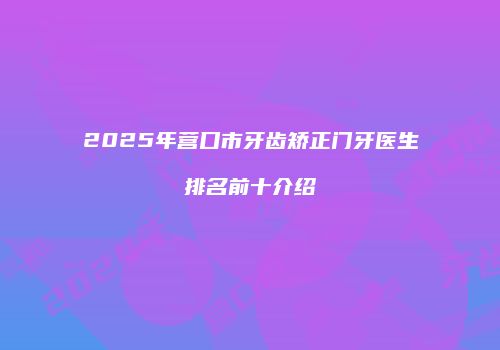 2025年营口市牙齿矫正门牙医生排名前十介绍