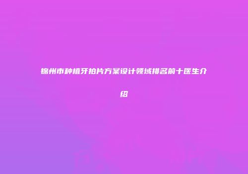 锦州市种植牙拍片方案设计领域排名前十医生介绍
