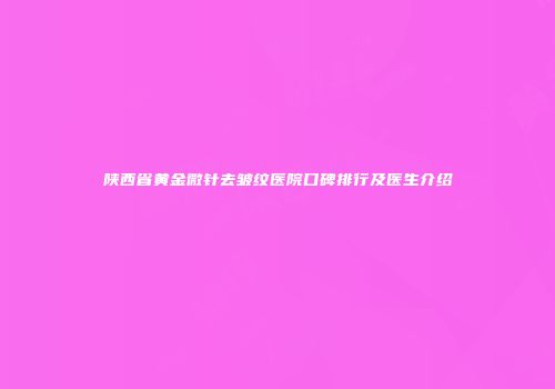 陕西省黄金微针去皱纹医院口碑排行及医生介绍