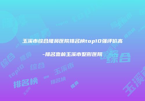玉溪市综合隆鼻医院排名榜top10强评价高-排名靠前玉溪市整形医院