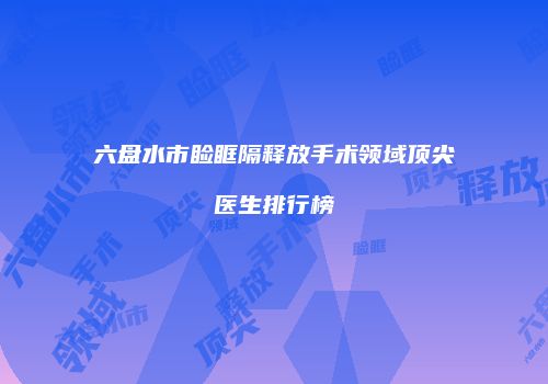 六盘水市睑眶隔释放手术领域顶尖医生排行榜