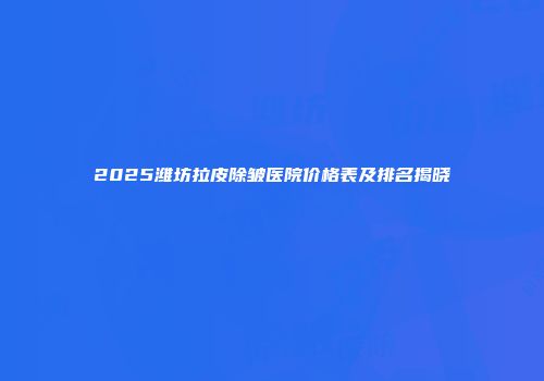 2025潍坊拉皮除皱医院价格表及排名揭晓