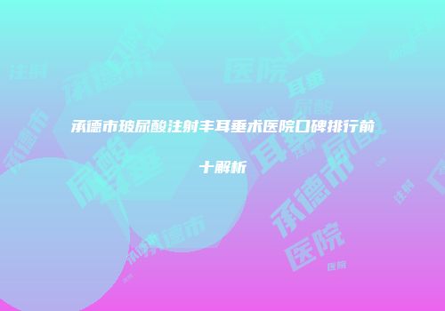 承德市玻尿酸注射丰耳垂术医院口碑排行前十解析