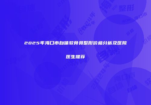 2025年海口市自体软骨鼻整形价格分析及医院医生推荐