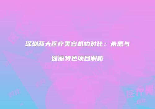 深圳两大医疗美容机构对比：希思与健丽特色项目解析