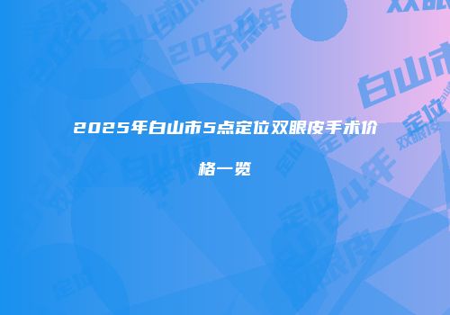 2025年白山市5点定位双眼皮手术价格一览