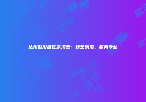 达州整形名医欧海云：技艺精湛，服务专业
