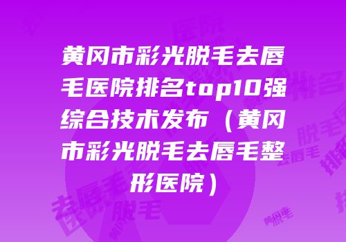 黄冈市彩光脱毛去唇毛医院排名top10强综合技术发布（黄冈市彩光脱毛去唇毛整形医院）
