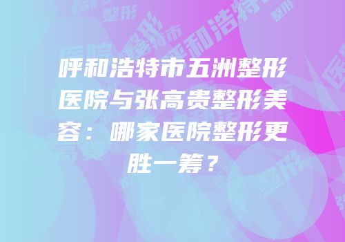 呼和浩特市五洲整形医院与张高贵整形美容：哪家医院整形更胜一筹？