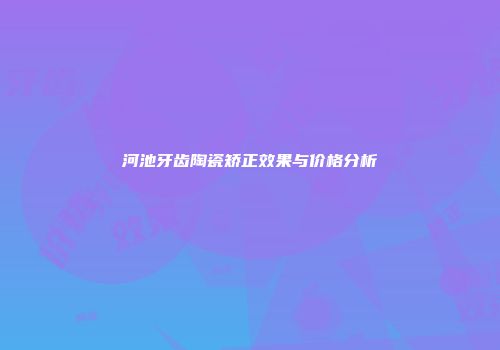 河池牙齿陶瓷矫正效果与价格分析