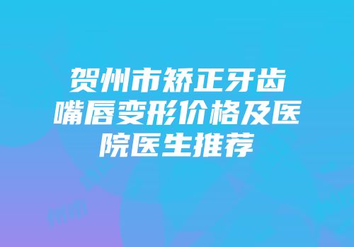 贺州市矫正牙齿嘴唇变形价格及医院医生推荐