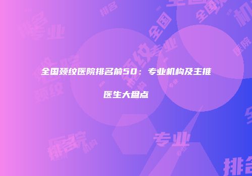 全国颈纹医院排名前50：专业机构及主推医生大盘点