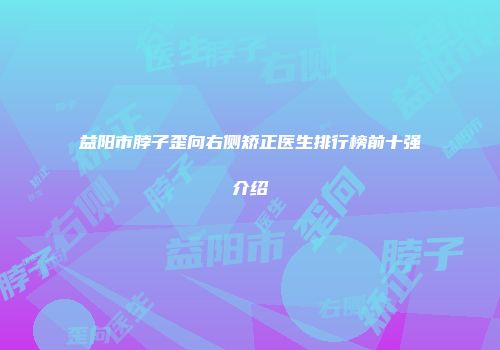 益阳市脖子歪向右侧矫正医生排行榜前十强介绍