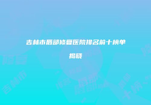 吉林市唇部修复医院排名前十榜单揭晓