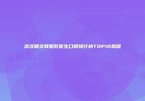 武汉精灵耳整形医生口碑排行榜TOP10揭晓