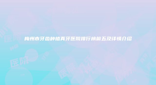 梅州市牙齿种植真牙医院排行榜前五及详情介绍
