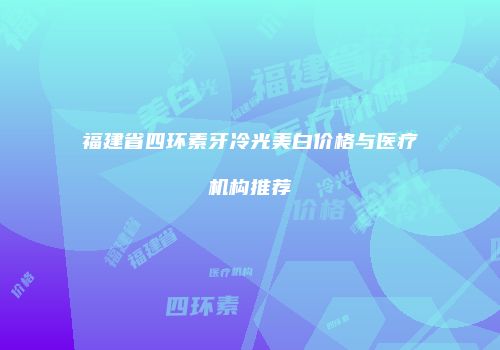 福建省四环素牙冷光美白价格与医疗机构推荐