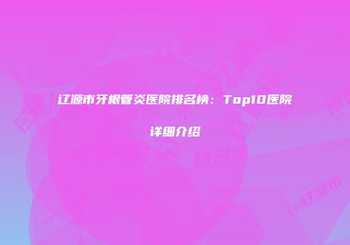 辽源市牙根管炎医院排名榜：Top10医院详细介绍
