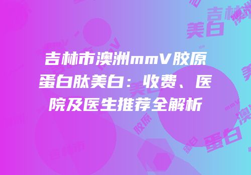 吉林市澳洲mmV胶原蛋白肽美白：收费、医院及医生推荐全解析