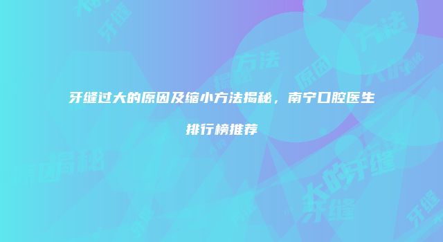 牙缝过大的原因及缩小方法揭秘，南宁口腔医生排行榜推荐