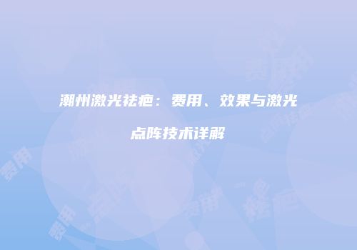 潮州激光祛疤：费用、效果与激光点阵技术详解
