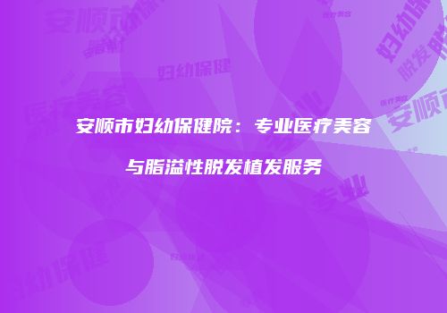 安顺市妇幼保健院：专业医疗美容与脂溢性脱发植发服务