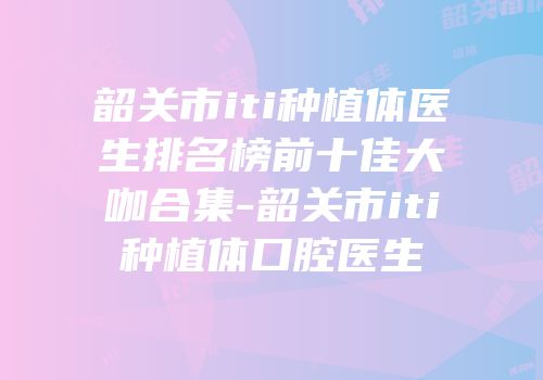 韶关市iti种植体医生排名榜前十佳大咖合集-韶关市iti种植体口腔医生