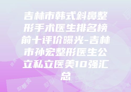 吉林市韩式斜鼻整形手术医生排名榜前十评价曝光-吉林市孙宏整形医生公立私立医美10强汇总