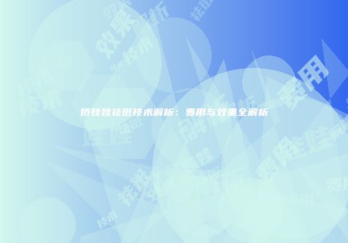 娇娃娃祛斑技术解析：费用与效果全解析