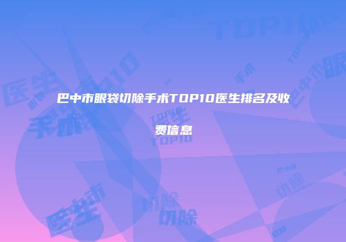 巴中市眼袋切除手术TOP10医生排名及收费信息
