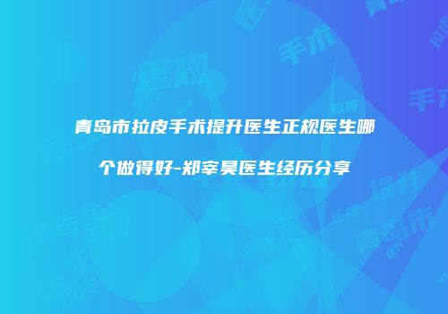 青岛市拉皮手术提升医生正规医生哪个做得好-郑宰昊医生经历分享