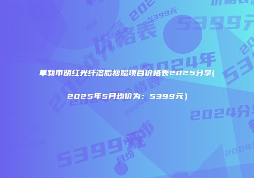 阜新市明红光纤溶脂瘦脸项目价格表2025分享(2025年5月均价为：5399元）