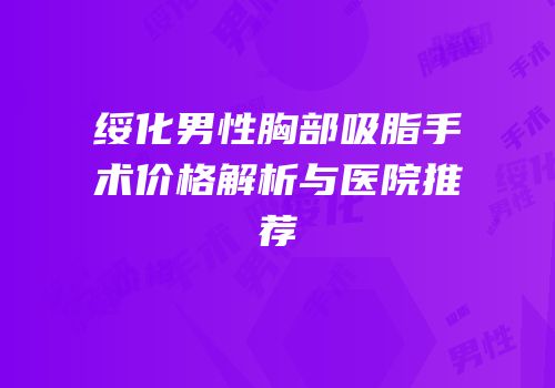 绥化男性胸部吸脂手术价格解析与医院推荐