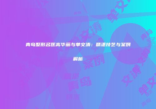 青岛整形名医高华丽与单文涛：精湛技艺与案例解析