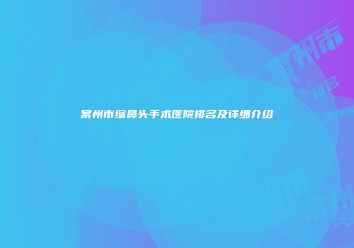 常州市缩鼻头手术医院排名及详细介绍