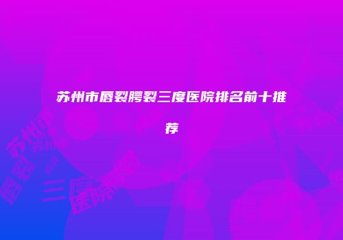 苏州市唇裂腭裂三度医院排名前十推荐