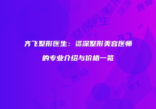 齐飞整形医生：资深整形美容医师的专业介绍与价格一览