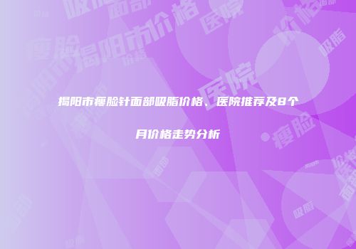 揭阳市瘦脸针面部吸脂价格、医院推荐及8个月价格走势分析